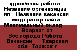 удалённая работа › Название организации ­ ип › Название вакансии ­ модератор сайта › Минимальный оклад ­ 39 500 › Возраст от ­ 18 - Все города Работа » Вакансии   . Тверская обл.,Торжок г.